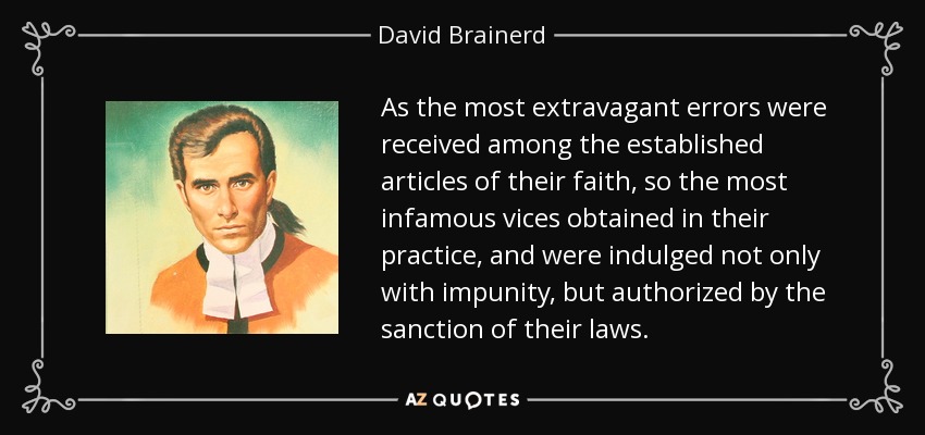 As the most extravagant errors were received among the established articles of their faith, so the most infamous vices obtained in their practice, and were indulged not only with impunity, but authorized by the sanction of their laws. - David Brainerd