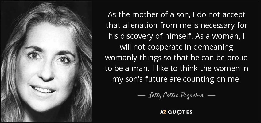 As the mother of a son, I do not accept that alienation from me is necessary for his discovery of himself. As a woman, I will not cooperate in demeaning womanly things so that he can be proud to be a man. I like to think the women in my son's future are counting on me. - Letty Cottin Pogrebin