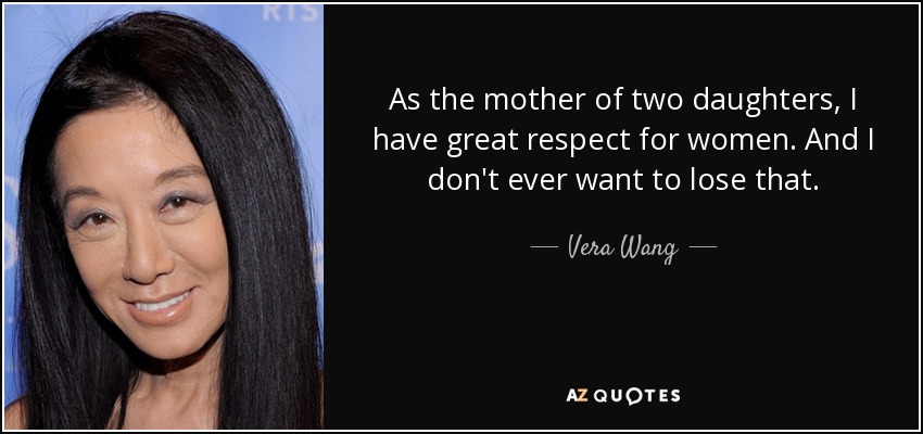 As the mother of two daughters, I have great respect for women. And I don't ever want to lose that. - Vera Wang