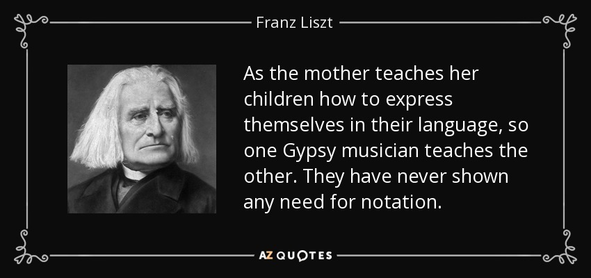 As the mother teaches her children how to express themselves in their language, so one Gypsy musician teaches the other. They have never shown any need for notation. - Franz Liszt