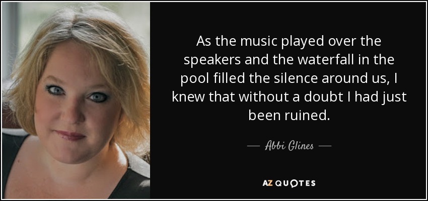 As the music played over the speakers and the waterfall in the pool filled the silence around us, I knew that without a doubt I had just been ruined. - Abbi Glines