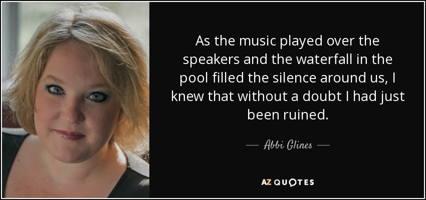 As the music played over the speakers and the waterfall in the pool filled the silence around us, I knew that without a doubt I had just been ruined. - Abbi Glines