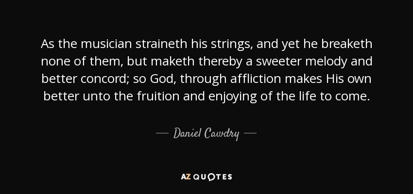 As the musician straineth his strings, and yet he breaketh none of them, but maketh thereby a sweeter melody and better concord; so God, through affliction makes His own better unto the fruition and enjoying of the life to come. - Daniel Cawdry