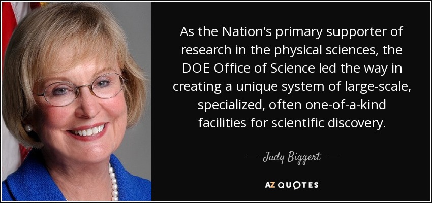 As the Nation's primary supporter of research in the physical sciences, the DOE Office of Science led the way in creating a unique system of large-scale, specialized, often one-of-a-kind facilities for scientific discovery. - Judy Biggert