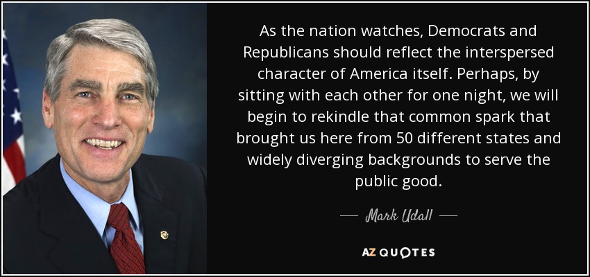 As the nation watches, Democrats and Republicans should reflect the interspersed character of America itself. Perhaps, by sitting with each other for one night, we will begin to rekindle that common spark that brought us here from 50 different states and widely diverging backgrounds to serve the public good. - Mark Udall
