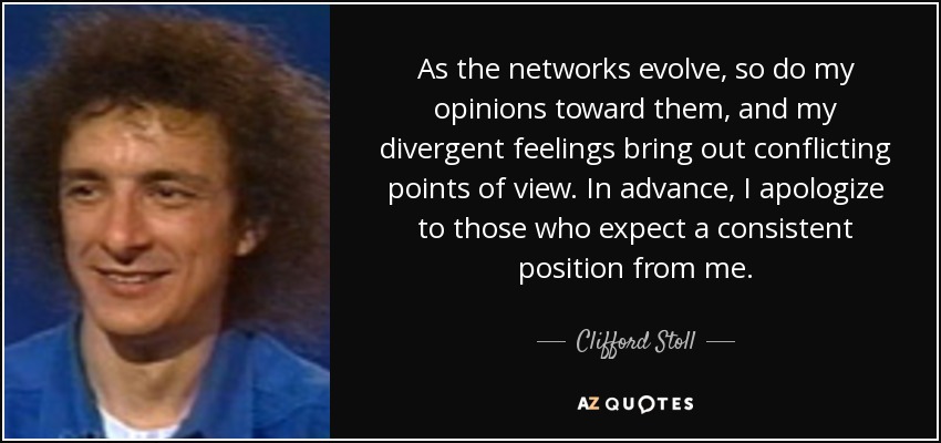 As the networks evolve, so do my opinions toward them, and my divergent feelings bring out conflicting points of view. In advance, I apologize to those who expect a consistent position from me. - Clifford Stoll