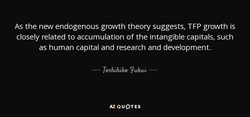 As the new endogenous growth theory suggests, TFP growth is closely related to accumulation of the intangible capitals, such as human capital and research and development. - Toshihiko Fukui