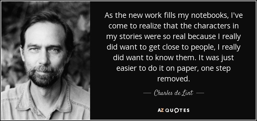 As the new work fills my notebooks, I've come to realize that the characters in my stories were so real because I really did want to get close to people, I really did want to know them. It was just easier to do it on paper, one step removed. - Charles de Lint