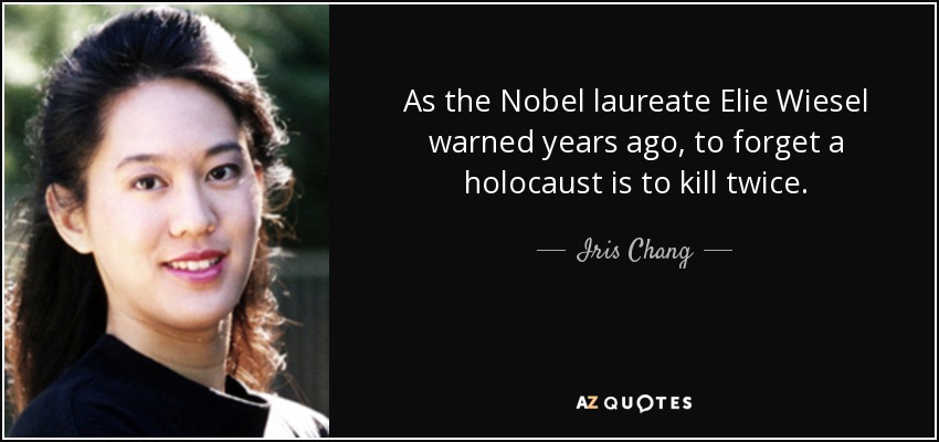 As the Nobel laureate Elie Wiesel warned years ago, to forget a holocaust is to kill twice. - Iris Chang