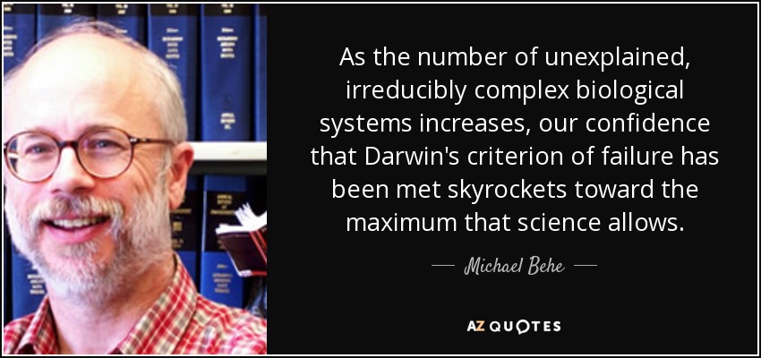 As the number of unexplained, irreducibly complex biological systems increases, our confidence that Darwin's criterion of failure has been met skyrockets toward the maximum that science allows. - Michael Behe