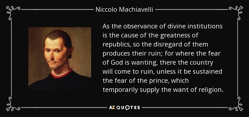 As the observance of divine institutions is the cause of the greatness of republics, so the disregard of them produces their ruin; for where the fear of God is wanting, there the country will come to ruin, unless it be sustained the fear of the prince, which temporarily supply the want of religion. - Niccolo Machiavelli