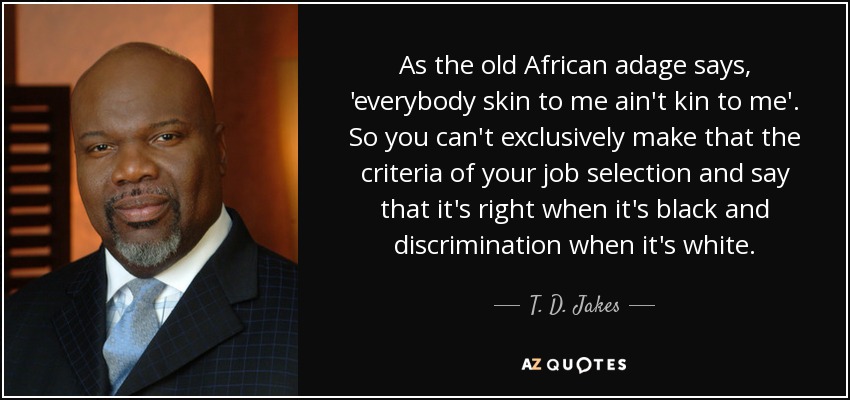 As the old African adage says, 'everybody skin to me ain't kin to me'. So you can't exclusively make that the criteria of your job selection and say that it's right when it's black and discrimination when it's white. - T. D. Jakes