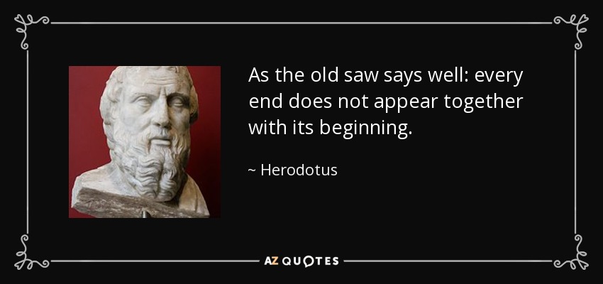 As the old saw says well: every end does not appear together with its beginning. - Herodotus