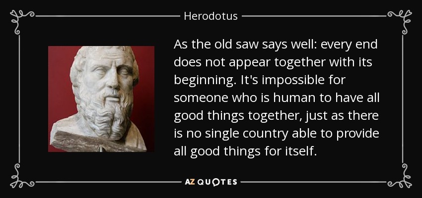 As the old saw says well: every end does not appear together with its beginning. It's impossible for someone who is human to have all good things together, just as there is no single country able to provide all good things for itself. - Herodotus