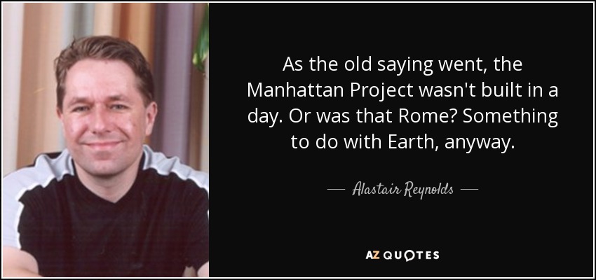 As the old saying went, the Manhattan Project wasn't built in a day. Or was that Rome? Something to do with Earth, anyway. - Alastair Reynolds
