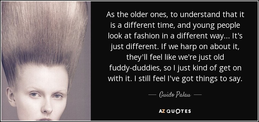 As the older ones, to understand that it is a different time, and young people look at fashion in a different way . . . It's just different. If we harp on about it, they'll feel like we're just old fuddy-duddies, so I just kind of get on with it. I still feel I've got things to say. - Guido Palau