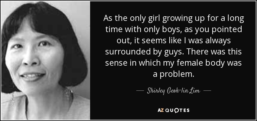 As the only girl growing up for a long time with only boys, as you pointed out, it seems like I was always surrounded by guys. There was this sense in which my female body was a problem. - Shirley Geok-lin Lim