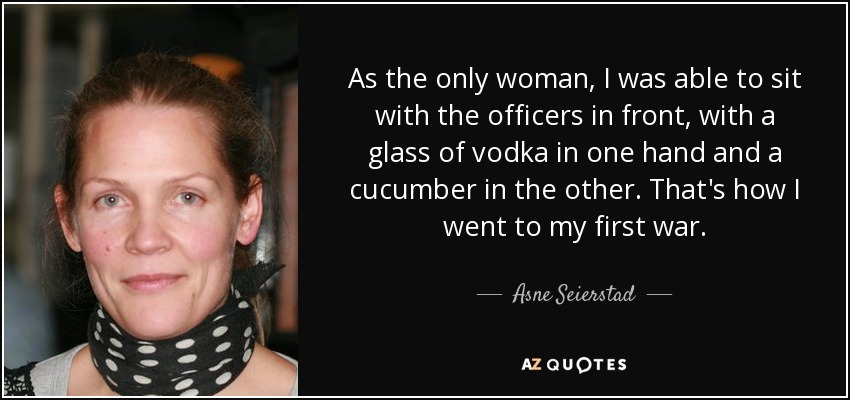 As the only woman, I was able to sit with the officers in front, with a glass of vodka in one hand and a cucumber in the other. That's how I went to my first war. - Asne Seierstad