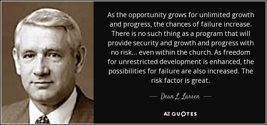 As the opportunity grows for unlimited growth and progress, the chances of failure increase. There is no such thing as a program that will provide security and growth and progress with no risk . . . even within the church. As freedom for unrestricted development is enhanced, the possibilities for failure are also increased. The risk factor is great. - Dean L. Larsen