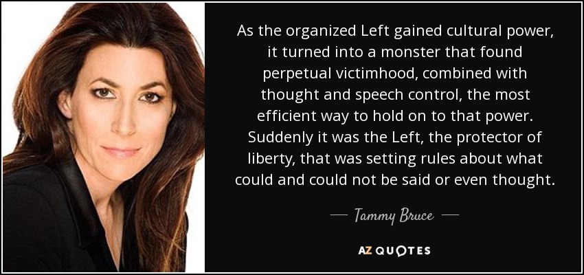 As the organized Left gained cultural power, it turned into a monster that found perpetual victimhood, combined with thought and speech control, the most efficient way to hold on to that power. Suddenly it was the Left, the protector of liberty, that was setting rules about what could and could not be said or even thought. - Tammy Bruce