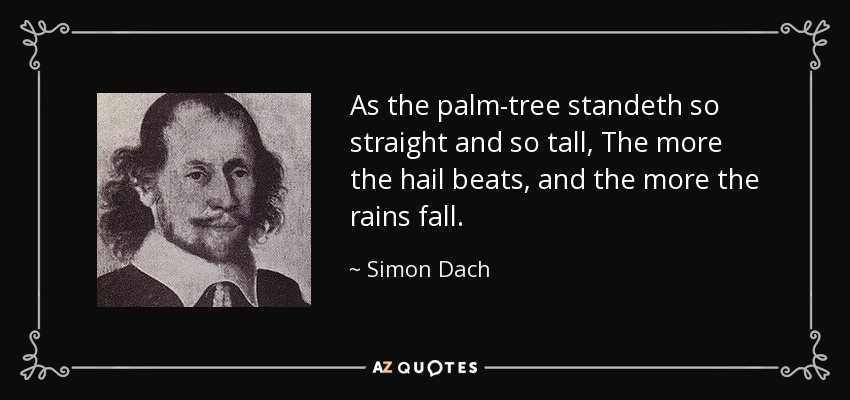As the palm-tree standeth so straight and so tall, The more the hail beats, and the more the rains fall. - Simon Dach