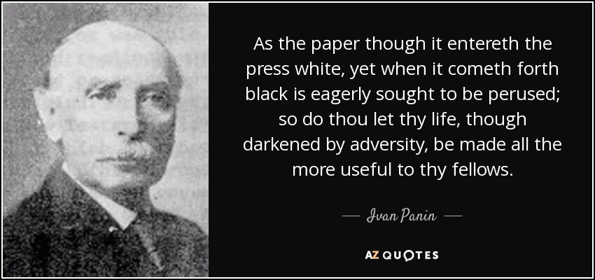 As the paper though it entereth the press white, yet when it cometh forth black is eagerly sought to be perused; so do thou let thy life, though darkened by adversity, be made all the more useful to thy fellows. - Ivan Panin