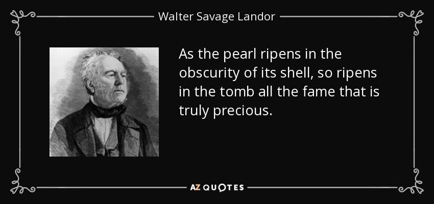 As the pearl ripens in the obscurity of its shell, so ripens in the tomb all the fame that is truly precious. - Walter Savage Landor