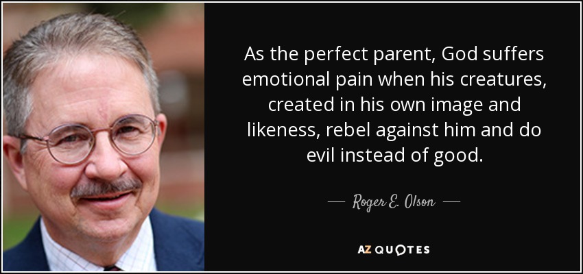 As the perfect parent, God suffers emotional pain when his creatures, created in his own image and likeness, rebel against him and do evil instead of good. - Roger E. Olson