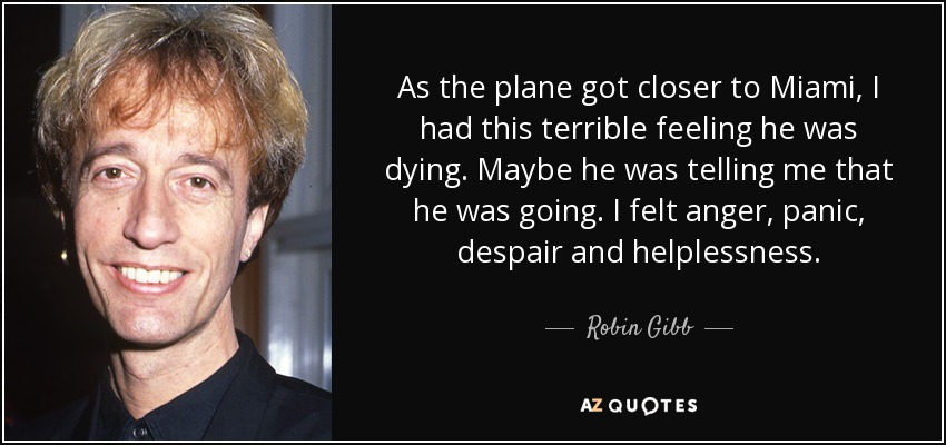 As the plane got closer to Miami, I had this terrible feeling he was dying. Maybe he was telling me that he was going. I felt anger, panic, despair and helplessness. - Robin Gibb