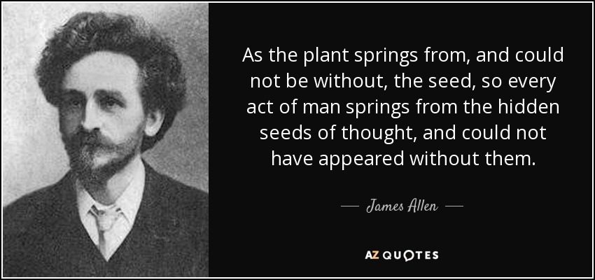 As the plant springs from, and could not be without, the seed, so every act of man springs from the hidden seeds of thought, and could not have appeared without them. - James Allen