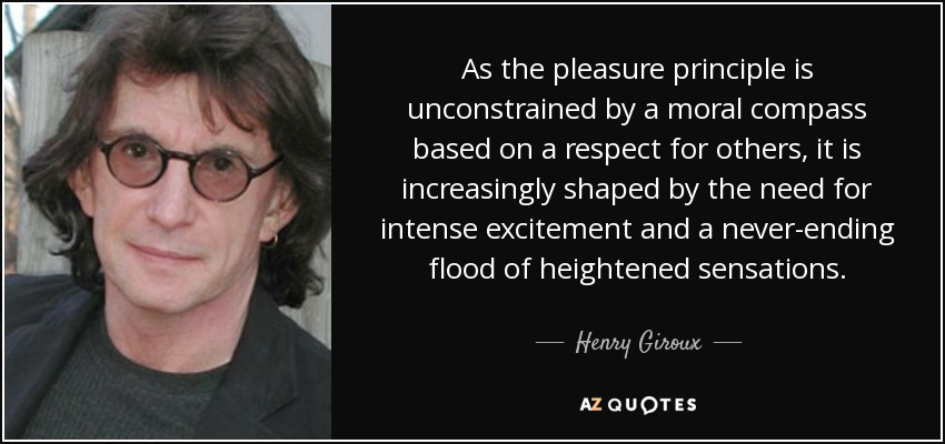 As the pleasure principle is unconstrained by a moral compass based on a respect for others, it is increasingly shaped by the need for intense excitement and a never-ending flood of heightened sensations. - Henry Giroux