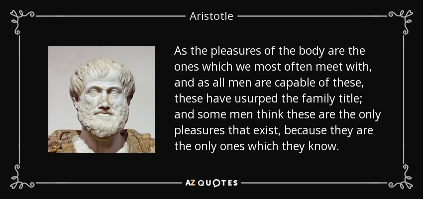As the pleasures of the body are the ones which we most often meet with, and as all men are capable of these, these have usurped the family title; and some men think these are the only pleasures that exist, because they are the only ones which they know. - Aristotle