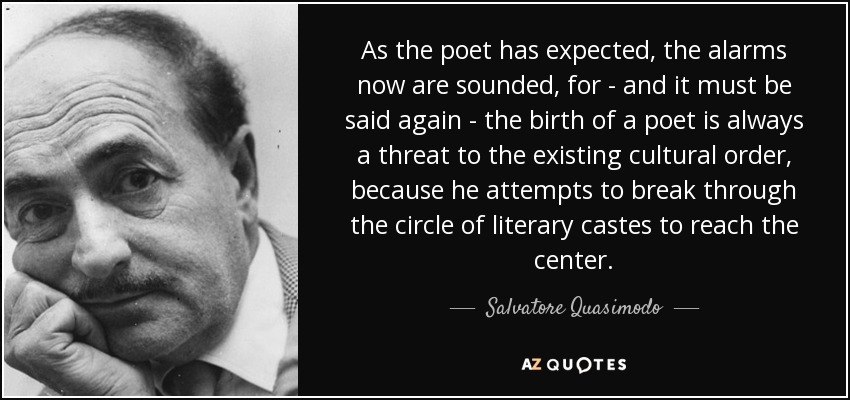 As the poet has expected, the alarms now are sounded, for - and it must be said again - the birth of a poet is always a threat to the existing cultural order, because he attempts to break through the circle of literary castes to reach the center. - Salvatore Quasimodo