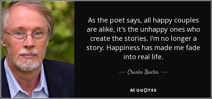 As the poet says, all happy couples are alike, it's the unhappy ones who create the stories. I'm no longer a story. Happiness has made me fade into real life. - Charles Baxter