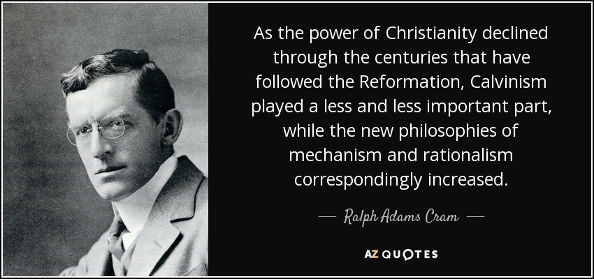 As the power of Christianity declined through the centuries that have followed the Reformation, Calvinism played a less and less important part, while the new philosophies of mechanism and rationalism correspondingly increased. - Ralph Adams Cram