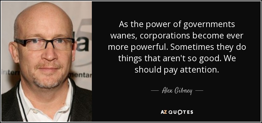 As the power of governments wanes, corporations become ever more powerful. Sometimes they do things that aren't so good. We should pay attention. - Alex Gibney