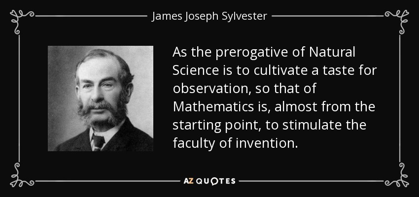 As the prerogative of Natural Science is to cultivate a taste for observation, so that of Mathematics is, almost from the starting point, to stimulate the faculty of invention. - James Joseph Sylvester