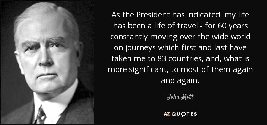 As the President has indicated, my life has been a life of travel - for 60 years constantly moving over the wide world on journeys which first and last have taken me to 83 countries, and, what is more significant, to most of them again and again. - John Mott