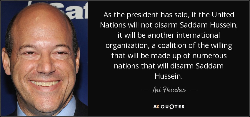 As the president has said, if the United Nations will not disarm Saddam Hussein, it will be another international organization, a coalition of the willing that will be made up of numerous nations that will disarm Saddam Hussein. - Ari Fleischer