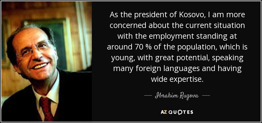 As the president of Kosovo, I am more concerned about the current situation with the employment standing at around 70 % of the population, which is young, with great potential, speaking many foreign languages and having wide expertise. - Ibrahim Rugova