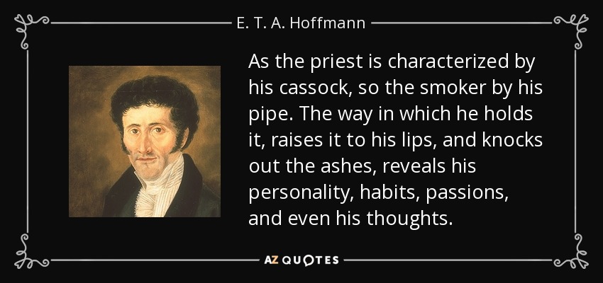 As the priest is characterized by his cassock, so the smoker by his pipe. The way in which he holds it, raises it to his lips, and knocks out the ashes, reveals his personality, habits, passions, and even his thoughts. - E. T. A. Hoffmann
