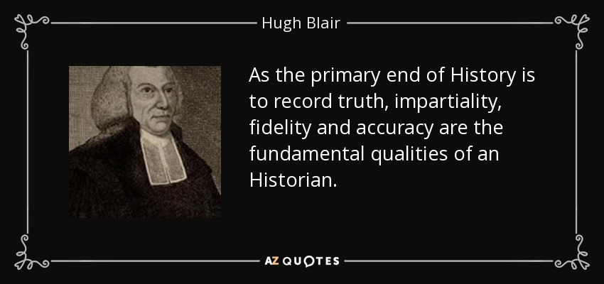 As the primary end of History is to record truth, impartiality, fidelity and accuracy are the fundamental qualities of an Historian. - Hugh Blair