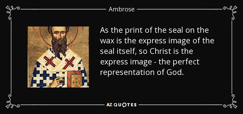 As the print of the seal on the wax is the express image of the seal itself, so Christ is the express image - the perfect representation of God. - Ambrose