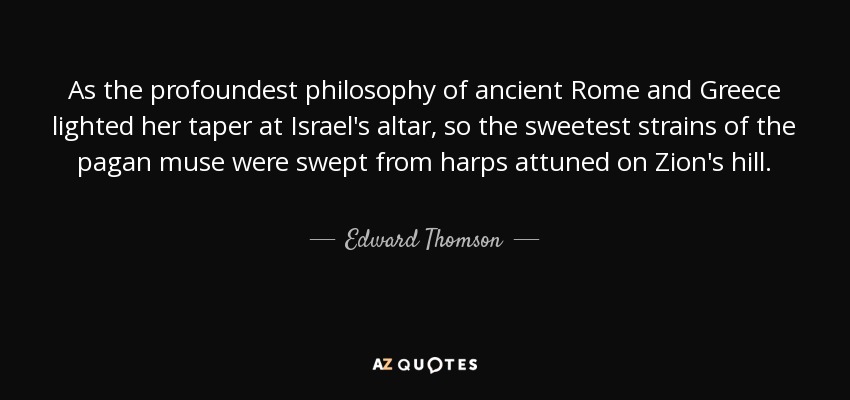 As the profoundest philosophy of ancient Rome and Greece lighted her taper at Israel's altar, so the sweetest strains of the pagan muse were swept from harps attuned on Zion's hill. - Edward Thomson