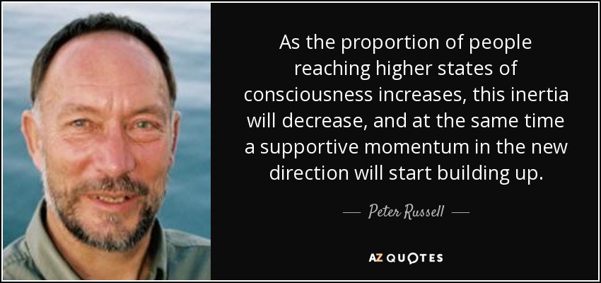 As the proportion of people reaching higher states of consciousness increases, this inertia will decrease, and at the same time a supportive momentum in the new direction will start building up. - Peter Russell