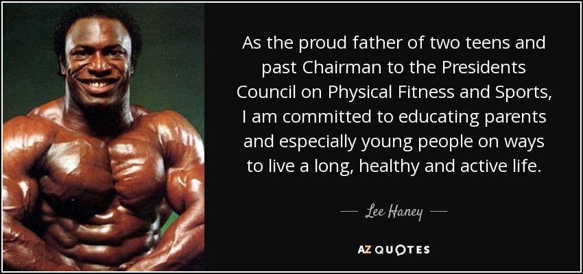 As the proud father of two teens and past Chairman to the Presidents Council on Physical Fitness and Sports, I am committed to educating parents and especially young people on ways to live a long, healthy and active life. - Lee Haney