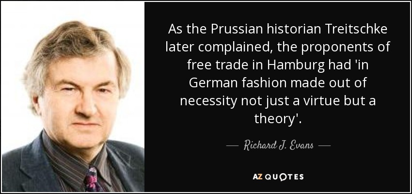 As the Prussian historian Treitschke later complained, the proponents of free trade in Hamburg had 'in German fashion made out of necessity not just a virtue but a theory'. - Richard J. Evans