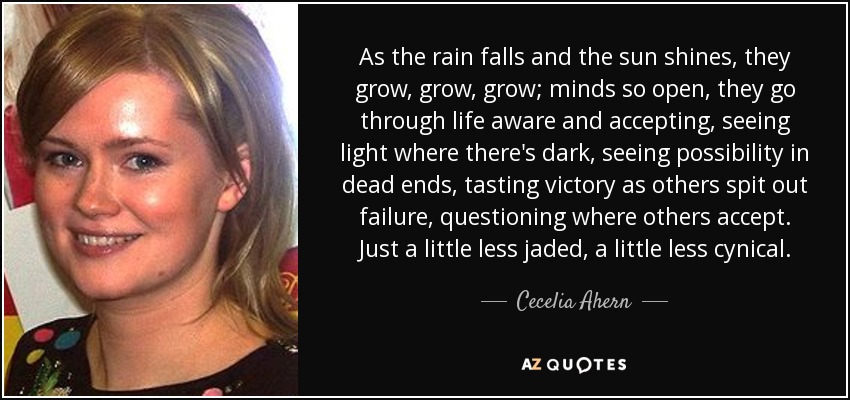 As the rain falls and the sun shines, they grow, grow, grow; minds so open, they go through life aware and accepting, seeing light where there's dark, seeing possibility in dead ends, tasting victory as others spit out failure, questioning where others accept. Just a little less jaded, a little less cynical. - Cecelia Ahern