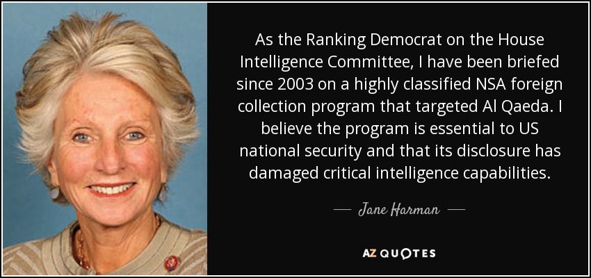 As the Ranking Democrat on the House Intelligence Committee, I have been briefed since 2003 on a highly classified NSA foreign collection program that targeted Al Qaeda. I believe the program is essential to US national security and that its disclosure has damaged critical intelligence capabilities. - Jane Harman