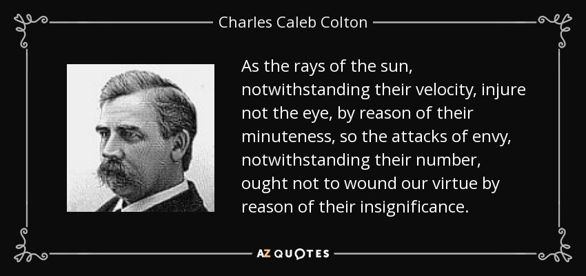 As the rays of the sun, notwithstanding their velocity, injure not the eye, by reason of their minuteness, so the attacks of envy, notwithstanding their number, ought not to wound our virtue by reason of their insignificance. - Charles Caleb Colton